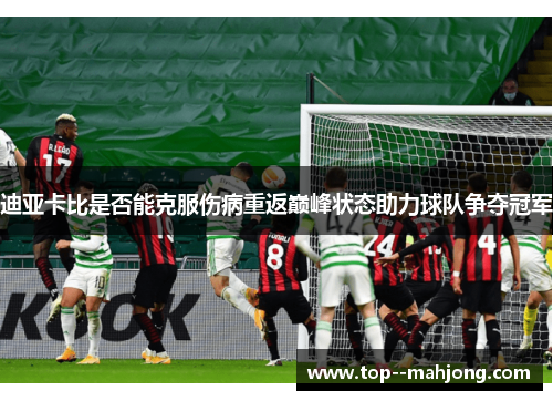 迪亚卡比是否能克服伤病重返巅峰状态助力球队争夺冠军 迪亚卡比是否能克服伤病重返巅峰状态助力球队争夺冠军
