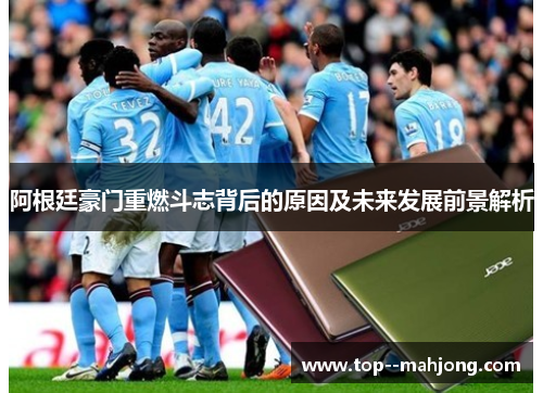 阿根廷豪门重燃斗志背后的原因及未来发展前景解析