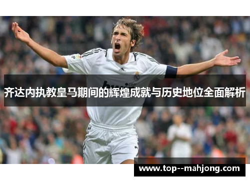 齐达内执教皇马期间的辉煌成就与历史地位全面解析