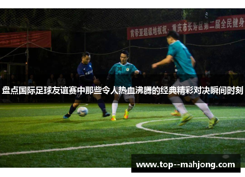 盘点国际足球友谊赛中那些令人热血沸腾的经典精彩对决瞬间时刻