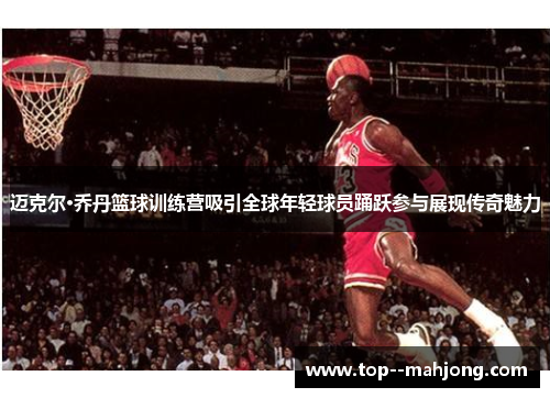迈克尔·乔丹篮球训练营吸引全球年轻球员踊跃参与展现传奇魅力