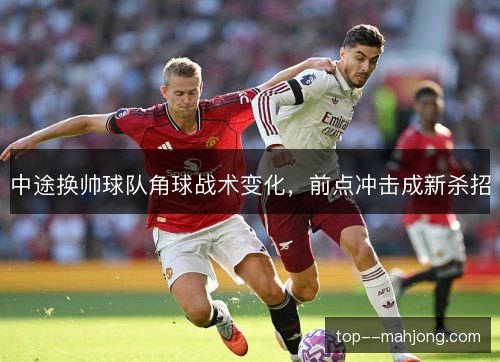 中途换帅球队角球战术变化,前点冲击成新杀招 中途换帅球队角球战术变化,前点冲击成新杀招