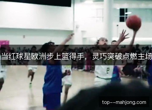 当红球星欧洲步上篮得手，灵巧突破点燃主场