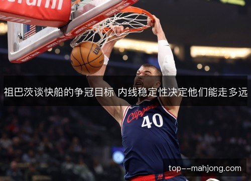 祖巴茨谈快船的争冠目标 内线稳定性决定他们能走多远